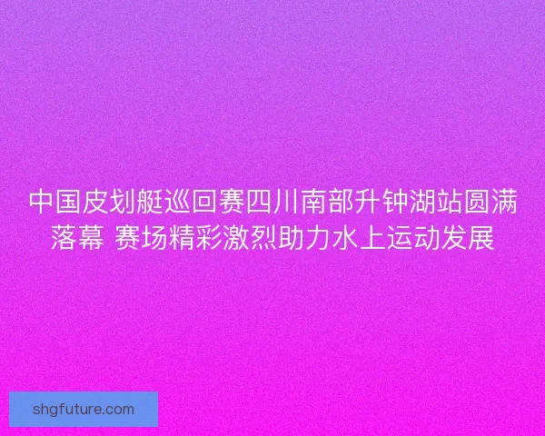中国皮划艇巡回赛四川南部升钟湖站圆满落幕 赛场精彩激烈助力水上运动发展 中国皮划艇巡回赛四川南部升钟湖站圆满落幕 赛场精彩激烈助力水上运动发展