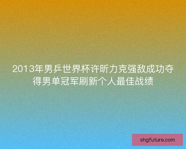 2013年男乒世界杯许昕力克强敌成功夺得男单冠军刷新个人最佳战绩