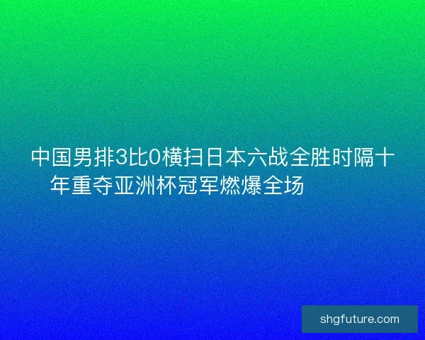 中国男排3比0横扫日本六战全胜时隔十年重夺亚洲杯冠军燃爆全场 🏐🇨🇳
