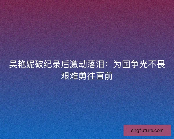 吴艳妮破纪录后激动落泪：为国争光不畏艰难勇往直前