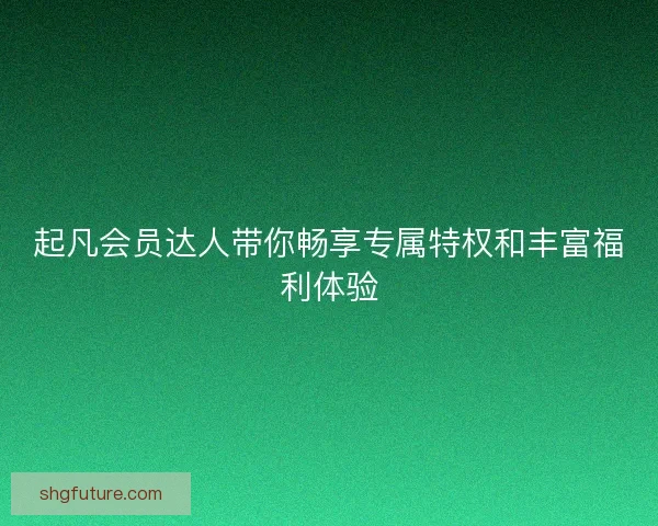 起凡会员达人带你畅享专属特权和丰富福利体验