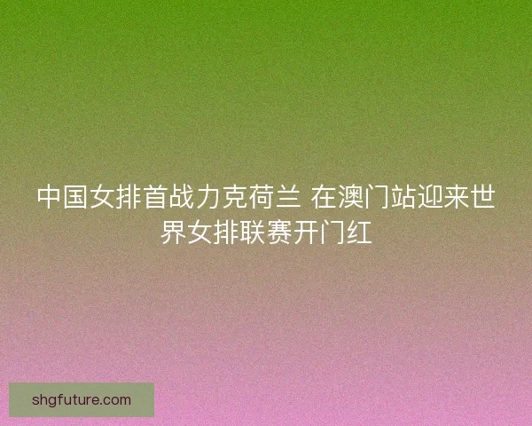 中国女排首战力克荷兰 在澳门站迎来世界女排联赛开门红