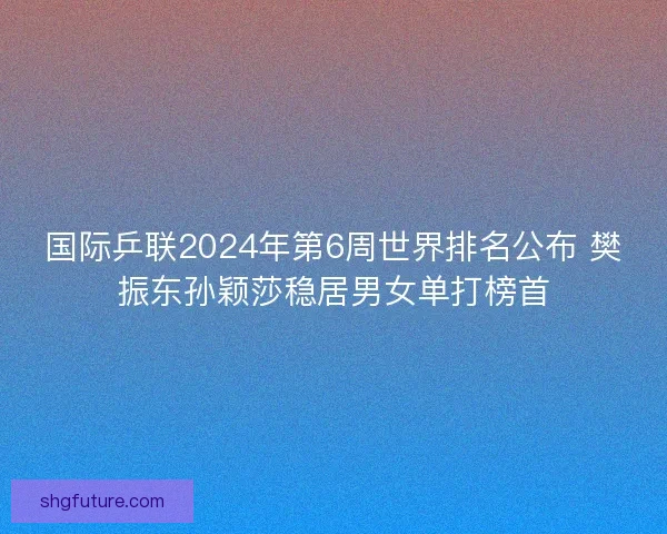 国际乒联2024年第6周世界排名公布 樊振东孙颖莎稳居男女单打榜首
