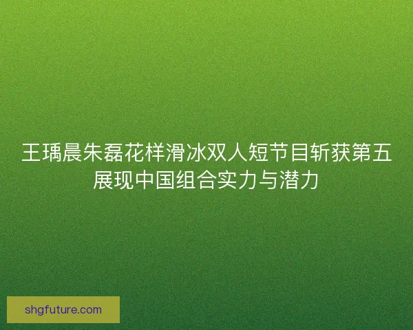 王瑀晨朱磊花样滑冰双人短节目斩获第五展现中国组合实力与潜力