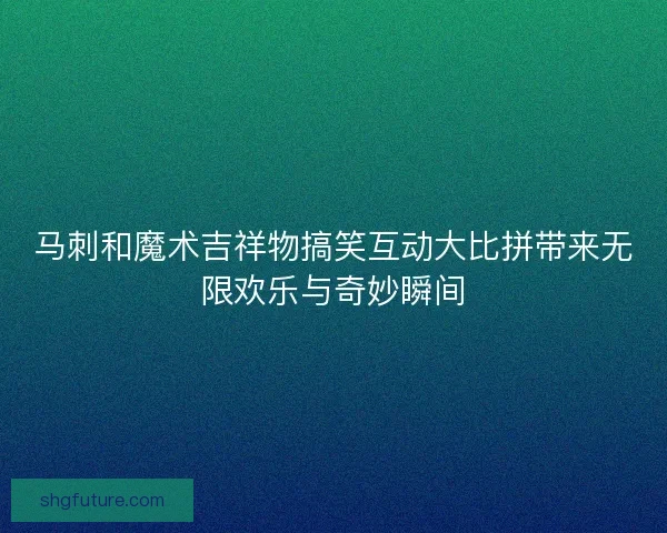 马刺和魔术吉祥物搞笑互动大比拼带来无限欢乐与奇妙瞬间