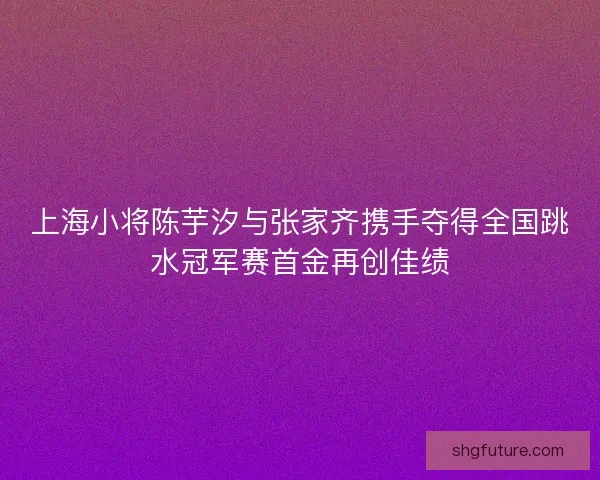 上海小将陈芋汐与张家齐携手夺得全国跳水冠军赛首金再创佳绩