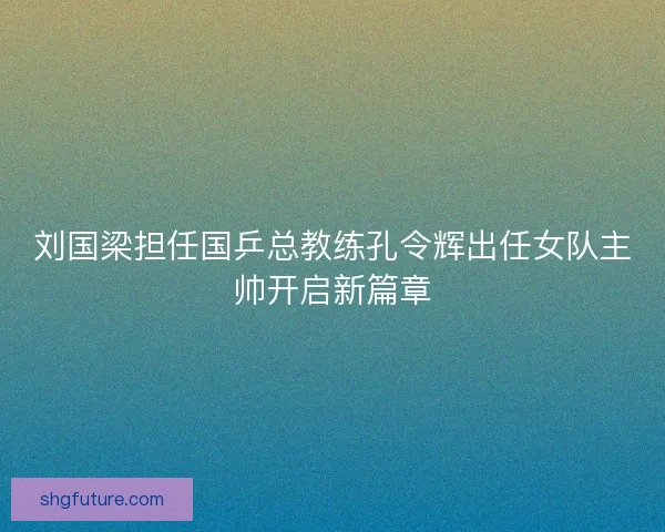 刘国梁担任国乒总教练孔令辉出任女队主帅开启新篇章 刘国梁担任国乒总教练孔令辉出任女队主帅开启新篇章