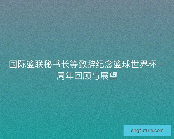 国际篮联秘书长等致辞纪念篮球世界杯一周年回顾与展望 国际篮联秘书长等致辞纪念篮球世界杯一周年回顾与展望