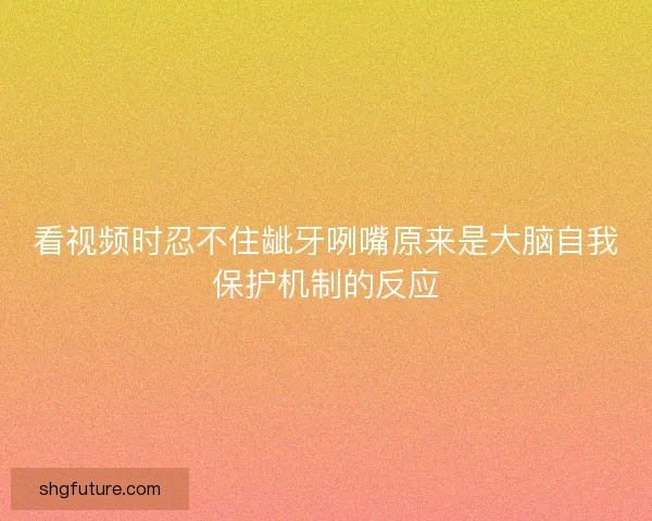 看视频时忍不住龇牙咧嘴原来是大脑自我保护机制的反应 看视频时忍不住龇牙咧嘴原来是大脑自我保护机制的反应