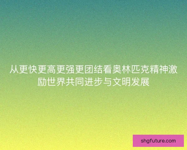 从更快更高更强更团结看奥林匹克精神激励世界共同进步与文明发展