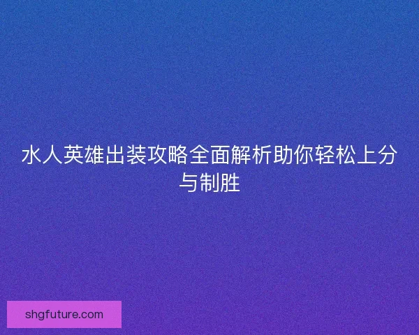 水人英雄出装攻略全面解析助你轻松上分与制胜 水人英雄出装攻略全面解析助你轻松上分与制胜