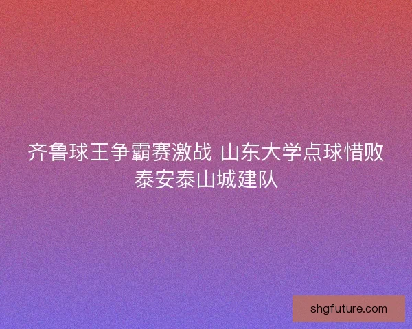 齐鲁球王争霸赛激战 山东大学点球惜败泰安泰山城建队 齐鲁球王争霸赛激战 山东大学点球惜败泰安泰山城建队