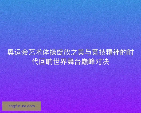 奥运会艺术体操绽放之美与竞技精神的时代回响世界舞台巅峰对决