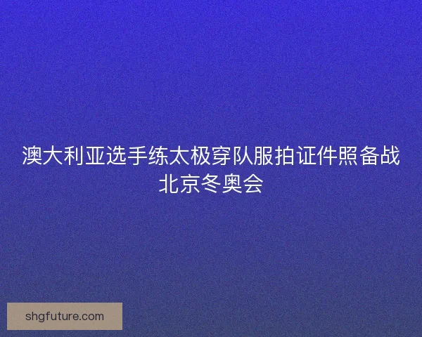 澳大利亚选手练太极穿队服拍证件照备战北京冬奥会 澳大利亚选手练太极穿队服拍证件照备战北京冬奥会