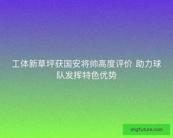 工体新草坪获国安将帅高度评价 助力球队发挥特色优势 工体新草坪获国安将帅高度评价 助力球队发挥特色优势
